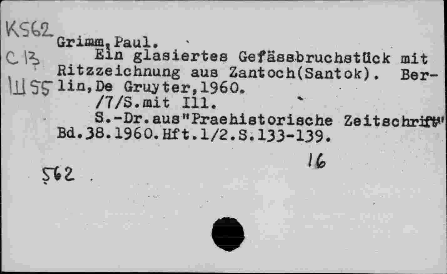 ﻿GrxmmjPaul.
С. |2j Ein glasiertes Gefässbruchstück mit Ritzzeichnung aus Zantoch(Santok). Ber-ШSÇ lia»06 Gruyter,I960.
/7/S.mit Ill.
S.-Dr.ausHPraehistorische Zeitschrift Bd.38.1960.Hft.1/2.S.133-139.
/6
st г .